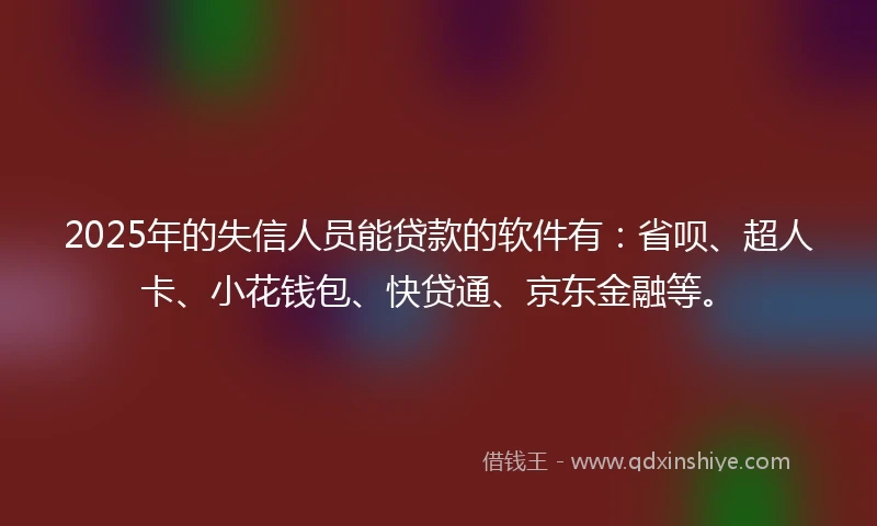 2025年的失信人员能贷款的软件有：省呗、超人卡、小花钱包、快贷通、京东金融等。