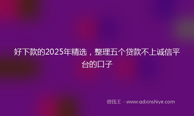 好下款的2025年精选，整理五个贷款不上诚信平台的口子