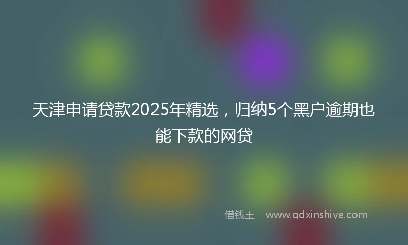 天津申请贷款2025年精选，归纳5个黑户逾期也能下款的网贷