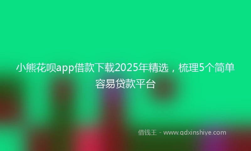 小熊花呗app借款下载2025年精选，梳理5个简单容易贷款平台