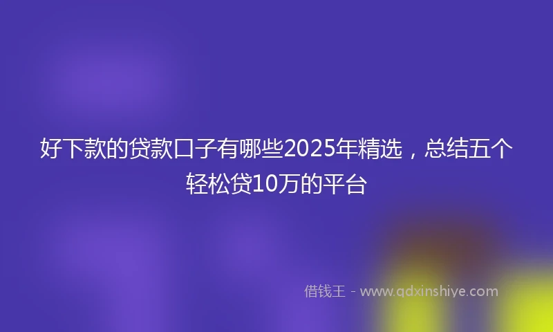 好下款的贷款口子有哪些2025年精选，总结五个轻松贷10万的平台