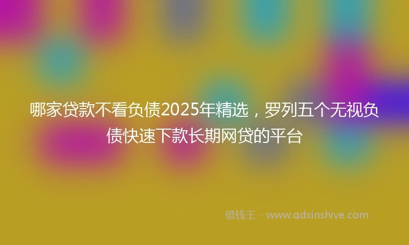 哪家贷款不看负债2025年精选，罗列五个无视负债快速下款长期网贷的平台