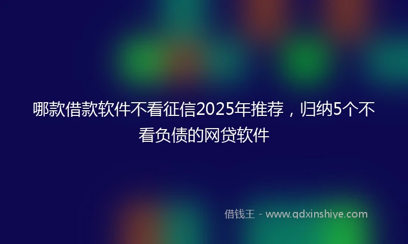 哪款借款软件不看征信2025年推荐，归纳5个不看负债的网贷软件