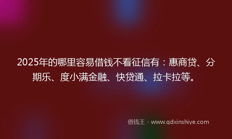 2025年的哪里容易借钱不看征信有：惠商贷、分期乐、度小满金融、快贷通、拉卡拉等。