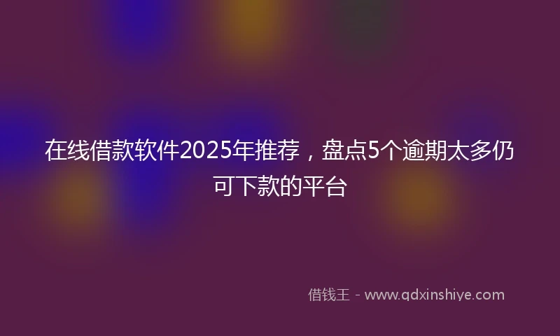 在线借款软件2025年推荐，盘点5个逾期太多仍可下款的平台