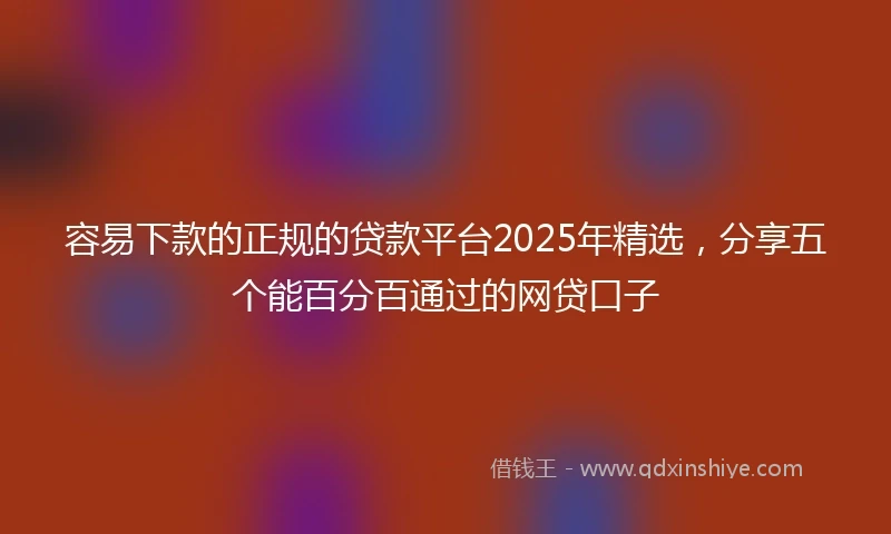 容易下款的正规的贷款平台2025年精选，分享五个能百分百通过的网贷口子