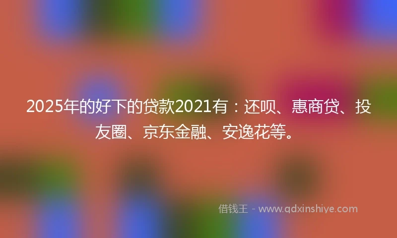 2025年的好下的贷款2021有：还呗、惠商贷、投友圈、京东金融、安逸花等。