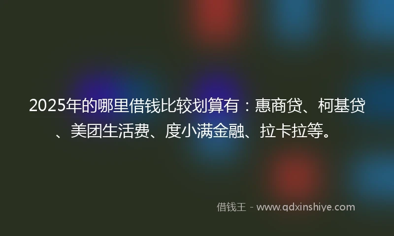 2025年的哪里借钱比较划算有：惠商贷、柯基贷、美团生活费、度小满金融、拉卡拉等。