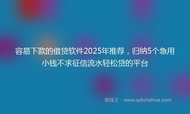 容易下款的借贷软件2025年推荐，归纳5个急用小钱不求征信流水轻松贷的平台