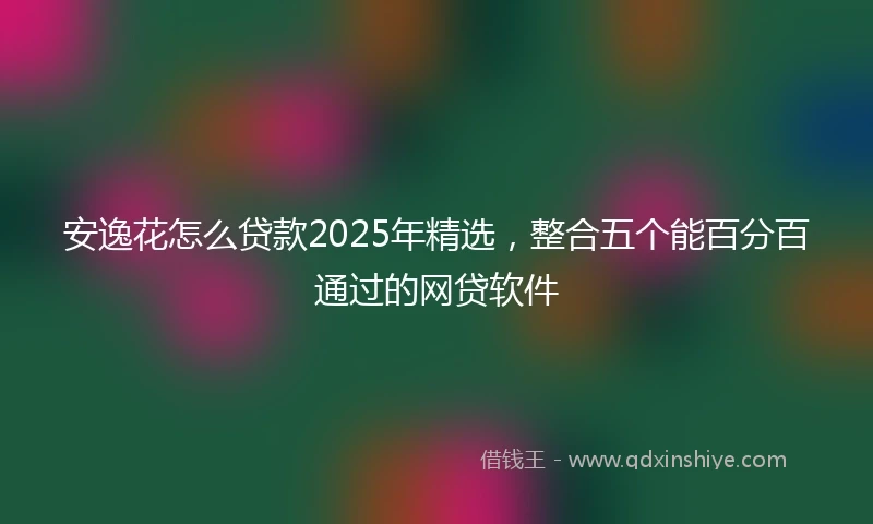 安逸花怎么贷款2025年精选，整合五个能百分百通过的网贷软件