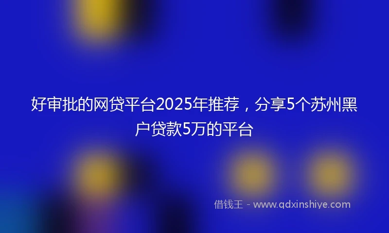 好审批的网贷平台2025年推荐，分享5个苏州黑户贷款5万的平台