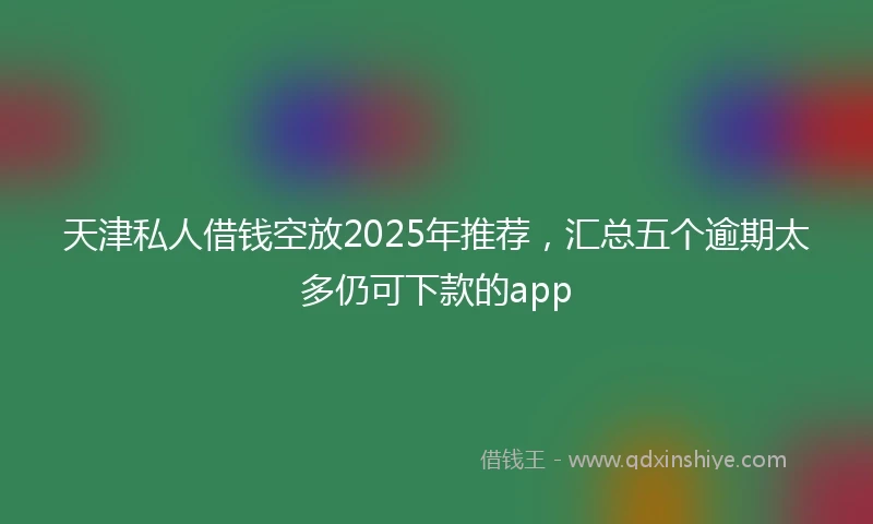 天津私人借钱空放2025年推荐，汇总五个逾期太多仍可下款的app