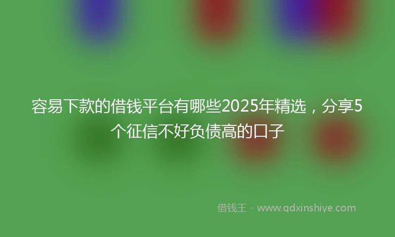 容易下款的借钱平台有哪些2025年精选，分享5个征信不好负债高的口子