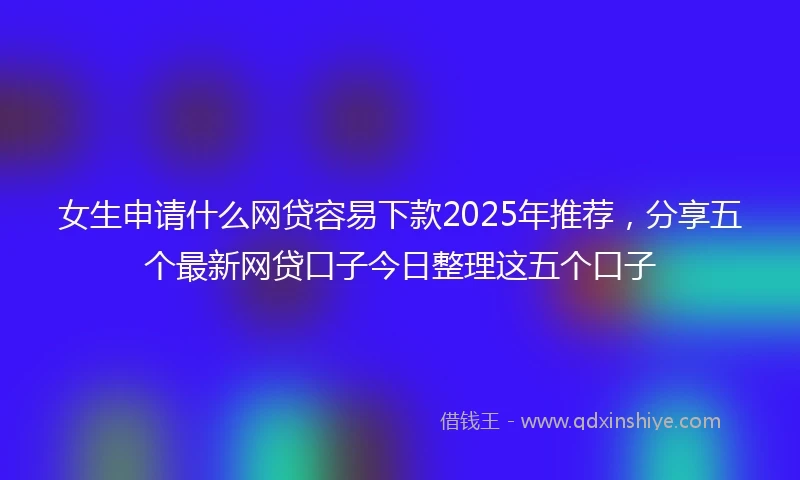 女生申请什么网贷容易下款2025年推荐，分享五个最新网贷口子今日整理这五个口子