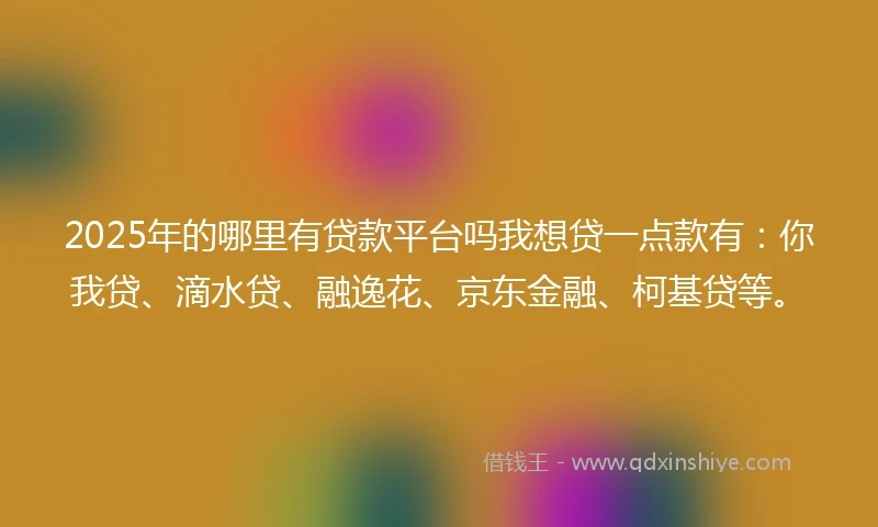 2025年的哪里有贷款平台吗我想贷一点款有：你我贷、滴水贷、融逸花、京东金融、柯基贷等。