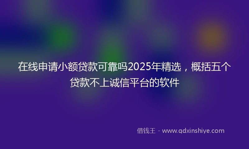 在线申请小额贷款可靠吗2025年精选，概括五个贷款不上诚信平台的软件
