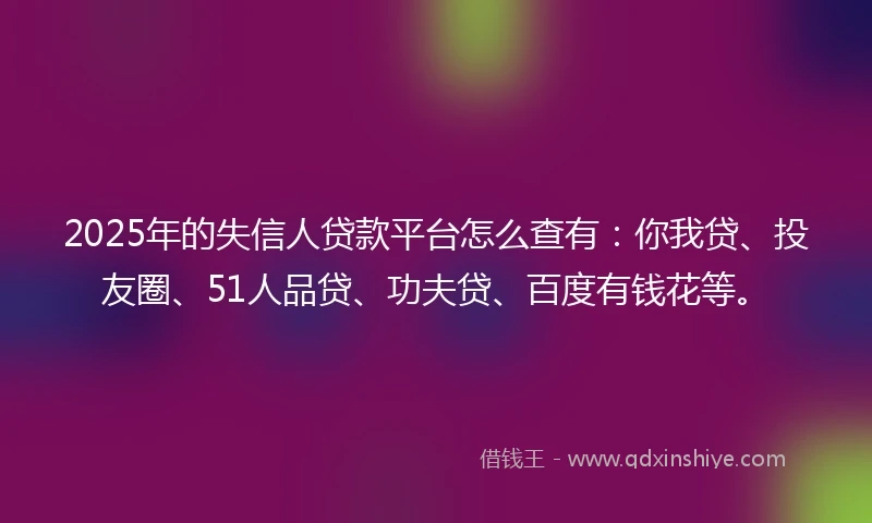 2025年的失信人贷款平台怎么查有：你我贷、投友圈、51人品贷、功夫贷、百度有钱花等。