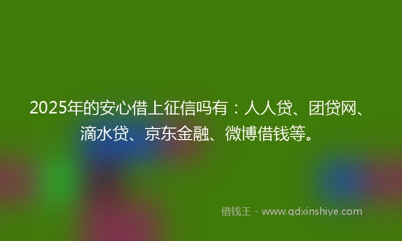 2025年的安心借上征信吗有：人人贷、团贷网、滴水贷、京东金融、微博借钱等。