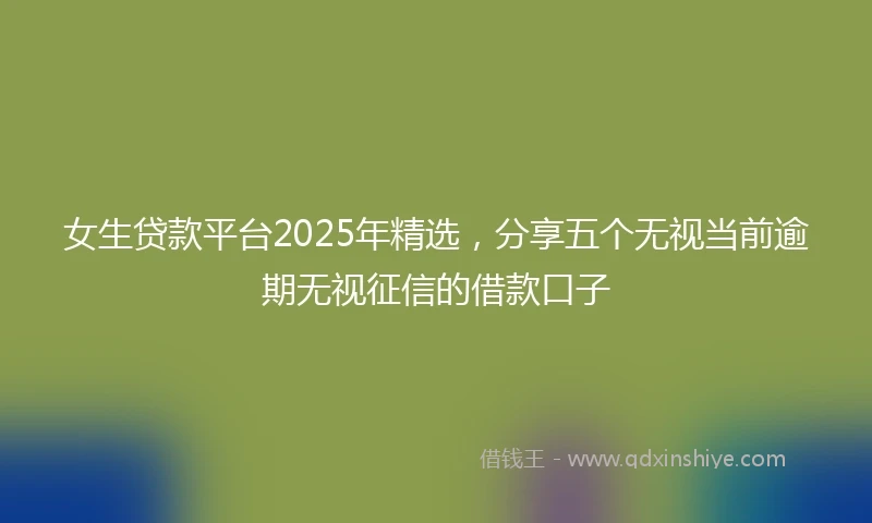 女生贷款平台2025年精选，分享五个无视当前逾期无视征信的借款口子