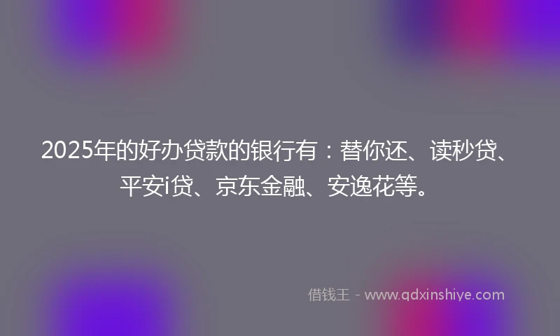 2025年的好办贷款的银行有：替你还、读秒贷、平安i贷、京东金融、安逸花等。
