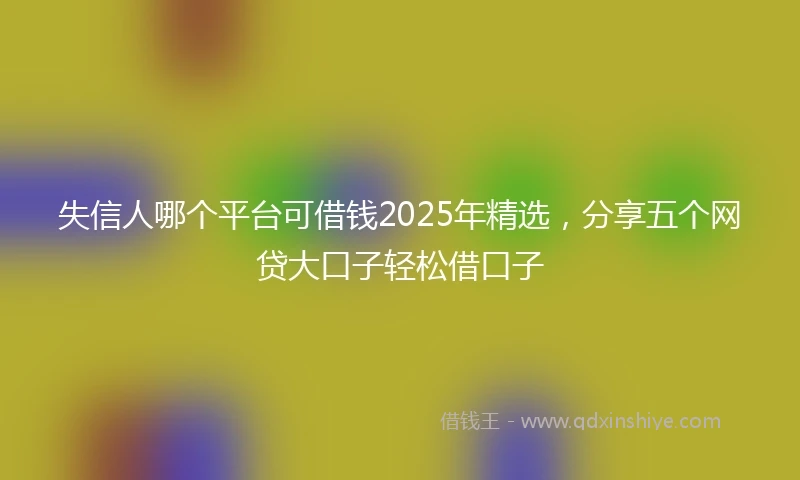 失信人哪个平台可借钱2025年精选，分享五个网贷大口子轻松借口子