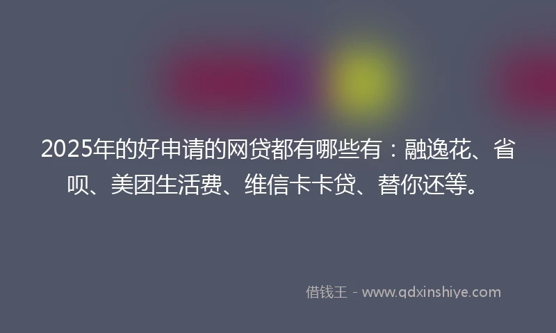 2025年的好申请的网贷都有哪些有：融逸花、省呗、美团生活费、维信卡卡贷、替你还等。