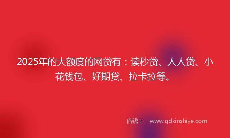 2025年的大额度的网贷有：读秒贷、人人贷、小花钱包、好期贷、拉卡拉等。
