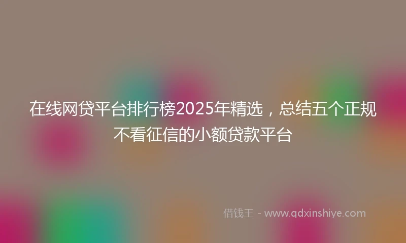 在线网贷平台排行榜2025年精选，总结五个正规不看征信的小额贷款平台