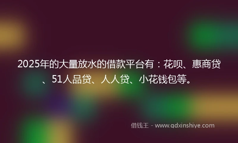 2025年的大量放水的借款平台有：花呗、惠商贷、51人品贷、人人贷、小花钱包等。