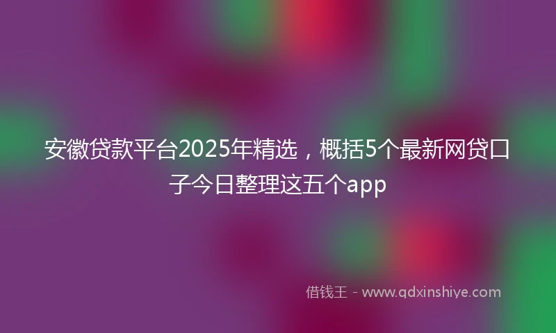 安徽贷款平台2025年精选，概括5个最新网贷口子今日整理这五个app