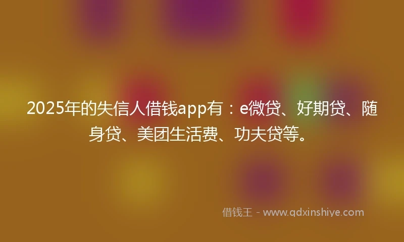 2025年的失信人借钱app有：e微贷、好期贷、随身贷、美团生活费、功夫贷等。