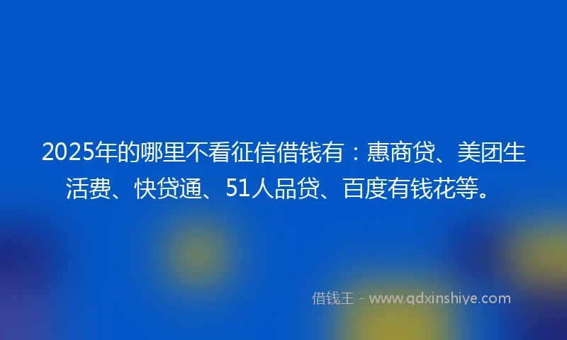 2025年的哪里不看征信借钱有：惠商贷、美团生活费、快贷通、51人品贷、百度有钱花等。