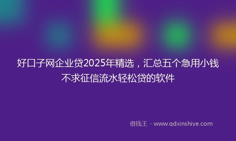 好口子网企业贷2025年精选，汇总五个急用小钱不求征信流水轻松贷的软件