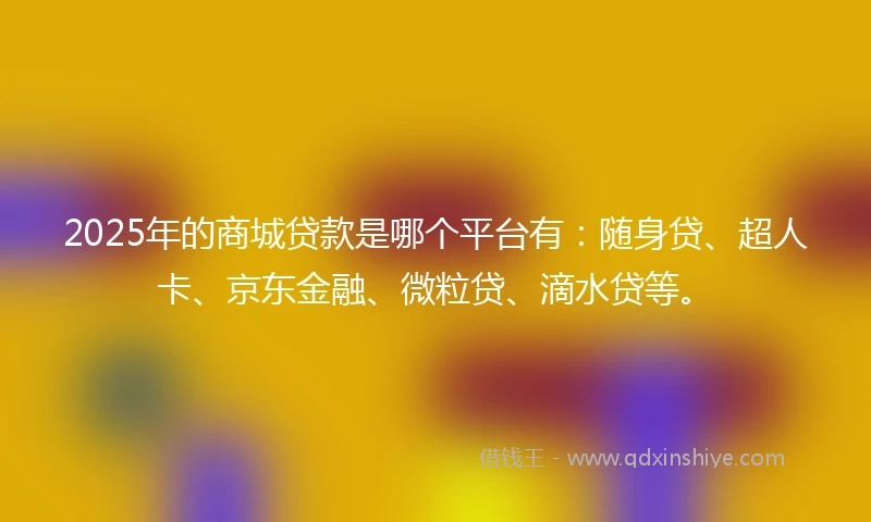 2025年的商城贷款是哪个平台有：随身贷、超人卡、京东金融、微粒贷、滴水贷等。