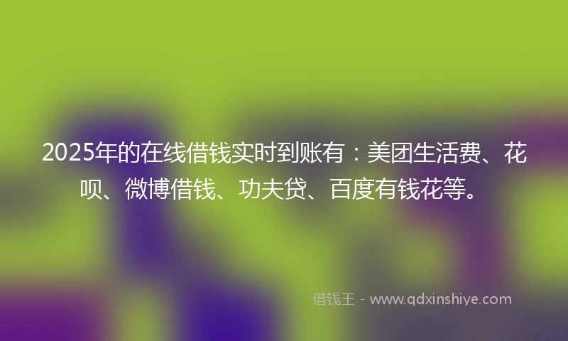 2025年的在线借钱实时到账有：美团生活费、花呗、微博借钱、功夫贷、百度有钱花等。