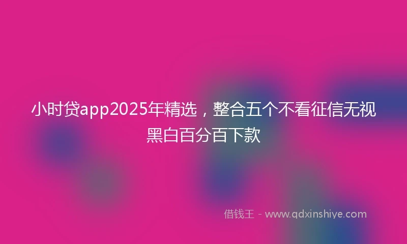 小时贷app2025年精选，整合五个不看征信无视黑白百分百下款