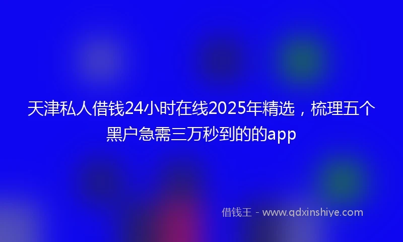 天津私人借钱24小时在线2025年精选，梳理五个黑户急需三万秒到的的app