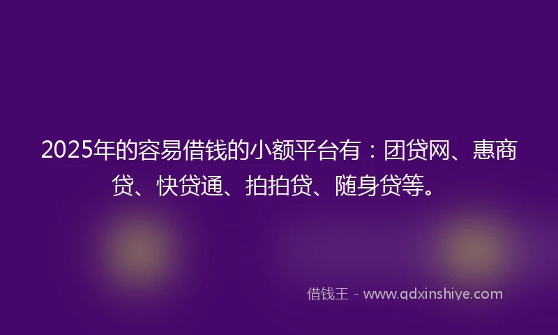 2025年的容易借钱的小额平台有：团贷网、惠商贷、快贷通、拍拍贷、随身贷等。