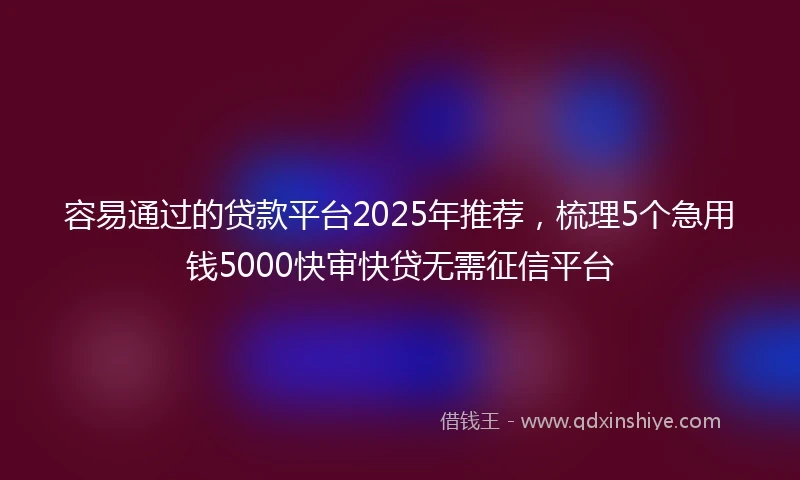 容易通过的贷款平台2025年推荐，梳理5个急用钱5000快审快贷无需征信平台