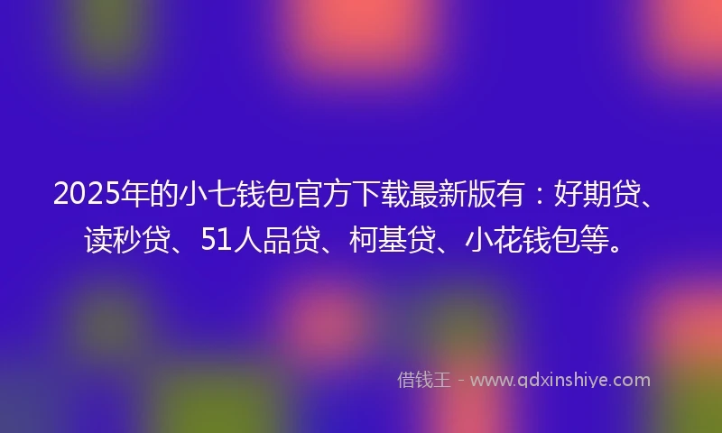 2025年的小七钱包官方下载最新版有：好期贷、读秒贷、51人品贷、柯基贷、小花钱包等。