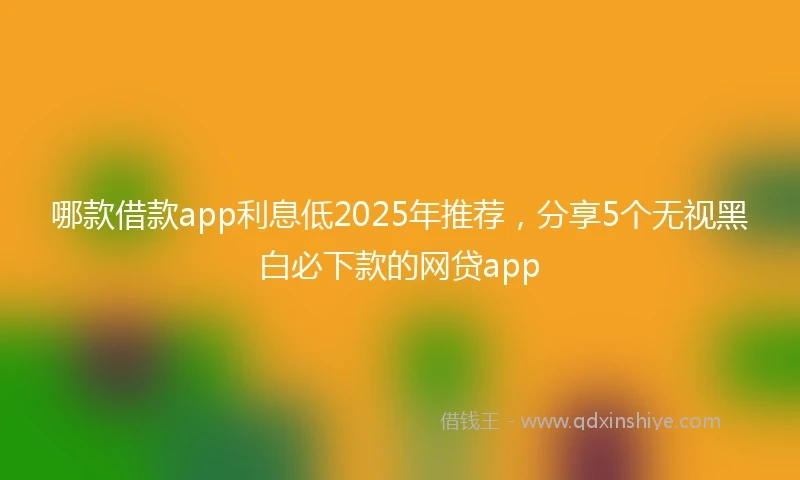 哪款借款app利息低2025年推荐，分享5个无视黑白必下款的网贷app