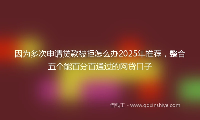 因为多次申请贷款被拒怎么办2025年推荐，整合五个能百分百通过的网贷口子
