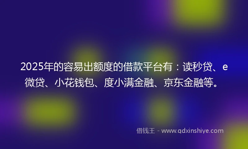 2025年的容易出额度的借款平台有：读秒贷、e微贷、小花钱包、度小满金融、京东金融等。