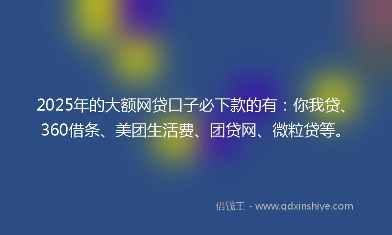 2025年的大额网贷口子必下款的有：你我贷、360借条、美团生活费、团贷网、微粒贷等。