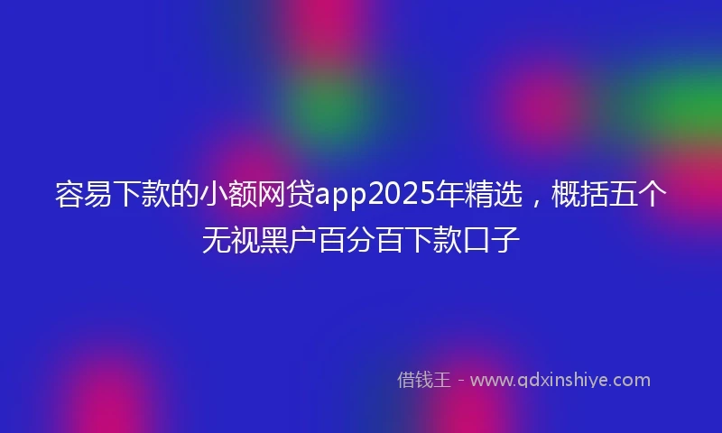 容易下款的小额网贷app2025年精选，概括五个无视黑户百分百下款口子