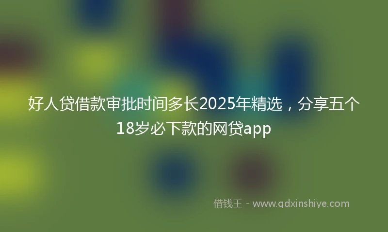 好人贷借款审批时间多长2025年精选，分享五个18岁必下款的网贷app