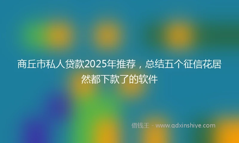 商丘市私人贷款2025年推荐，总结五个征信花居然都下款了的软件