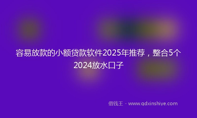 容易放款的小额贷款软件2025年推荐，整合5个2024放水口子