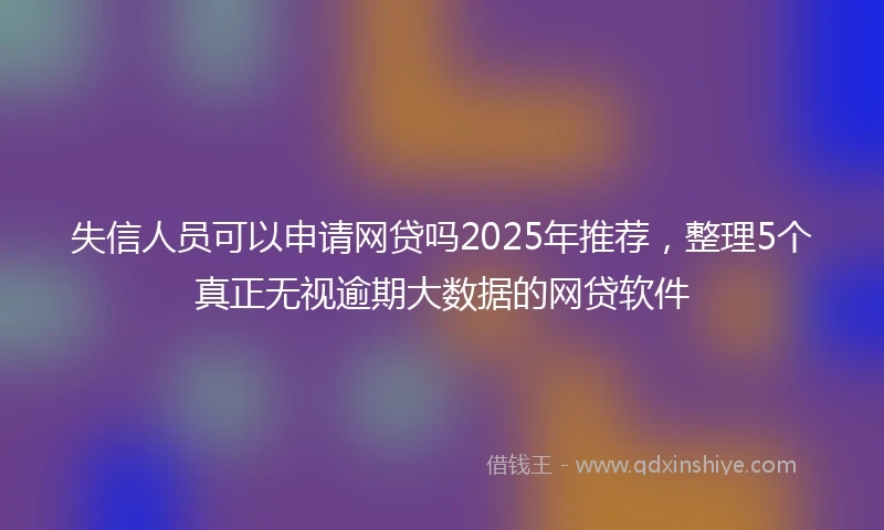 失信人员可以申请网贷吗2025年推荐，整理5个真正无视逾期大数据的网贷软件