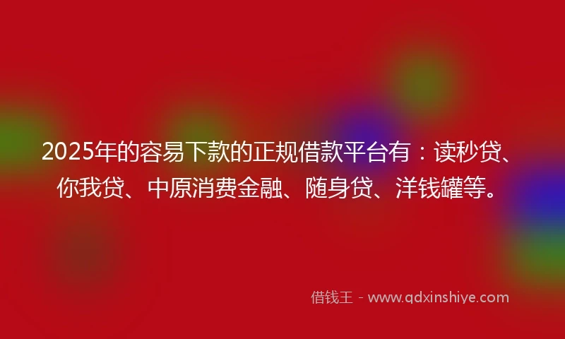 2025年的容易下款的正规借款平台有：读秒贷、你我贷、中原消费金融、随身贷、洋钱罐等。